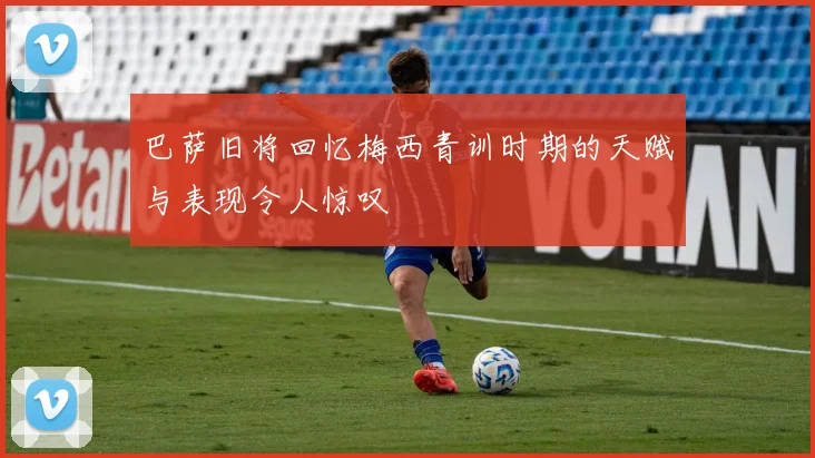 巴萨旧将回忆梅西青训时期的天赋与表现令人惊叹