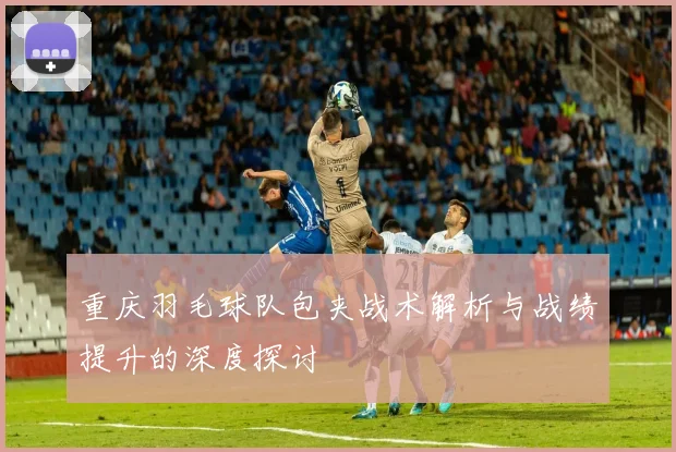 重庆羽毛球队包夹战术解析与战绩提升的深度探讨