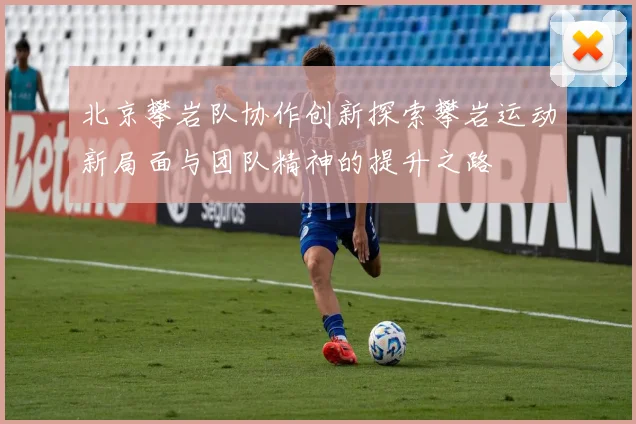 北京攀岩队协作创新探索攀岩运动新局面与团队精神的提升之路