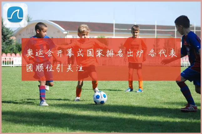 奥运会开幕式国家排名出炉 各代表团顺位引关注