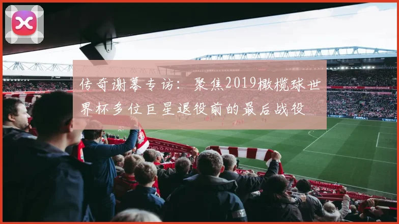 传奇谢幕专访：聚焦2019橄榄球世界杯多位巨星退役前的最后战役