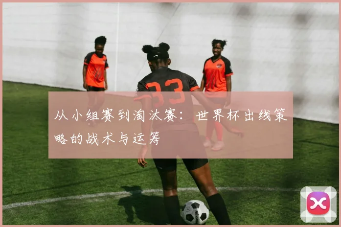 从小组赛到淘汰赛：世界杯出线策略的战术与运筹