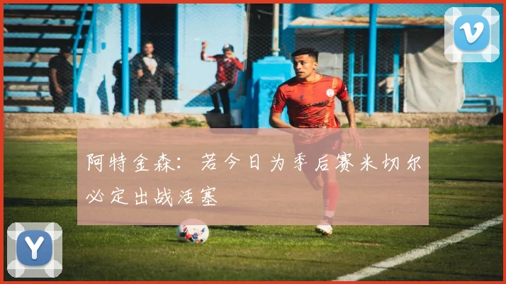 阿特金森：若今日为季后赛米切尔必定出战活塞