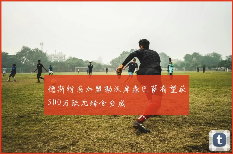 德斯特或加盟勒沃库森巴萨有望获500万欧元转会分成
