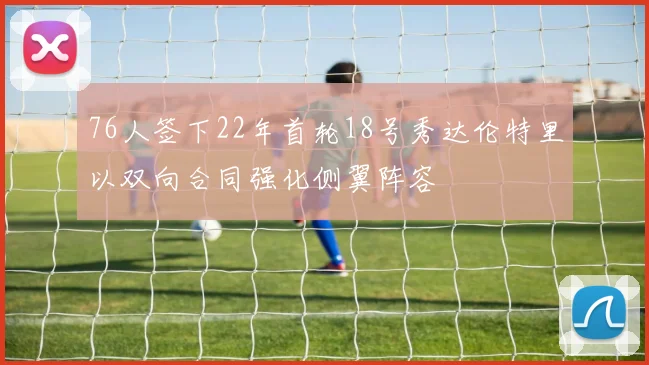 76人签下22年首轮18号秀达伦特里以双向合同强化侧翼阵容