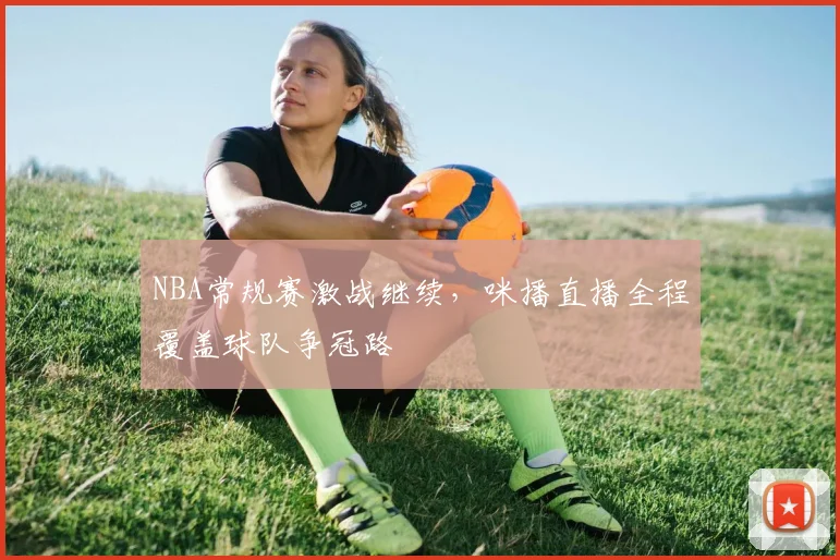 NBA常规赛激战继续，咪播直播全程覆盖球队争冠路