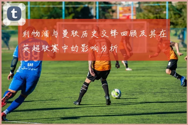利物浦与曼联历史交锋回顾及其在英超联赛中的影响分析
