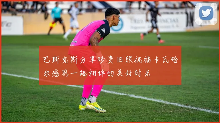巴斯克斯分享珍贵旧照祝福卡瓦哈尔感恩一路相伴的美好时光