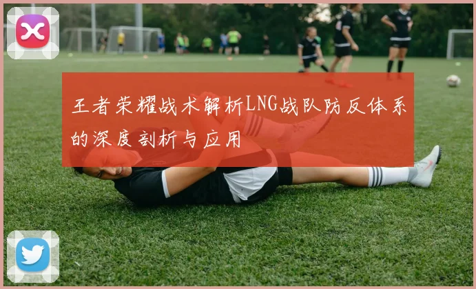 王者荣耀战术解析LNG战队防反体系的深度剖析与应用