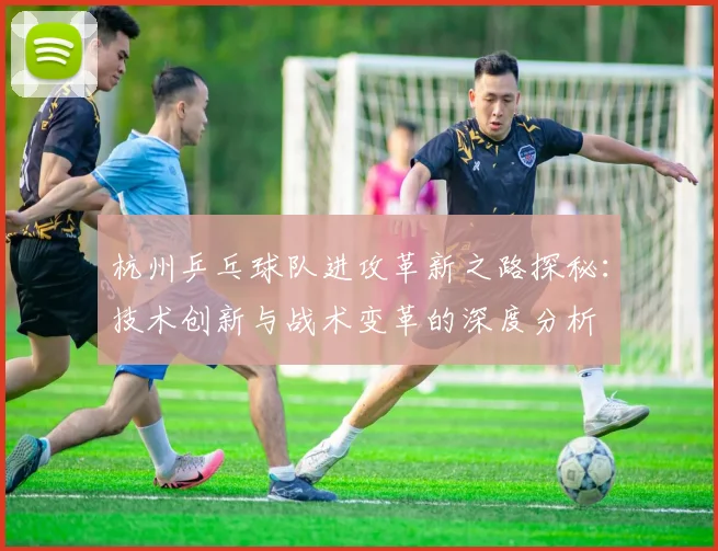杭州乒乓球队进攻革新之路探秘：技术创新与战术变革的深度分析