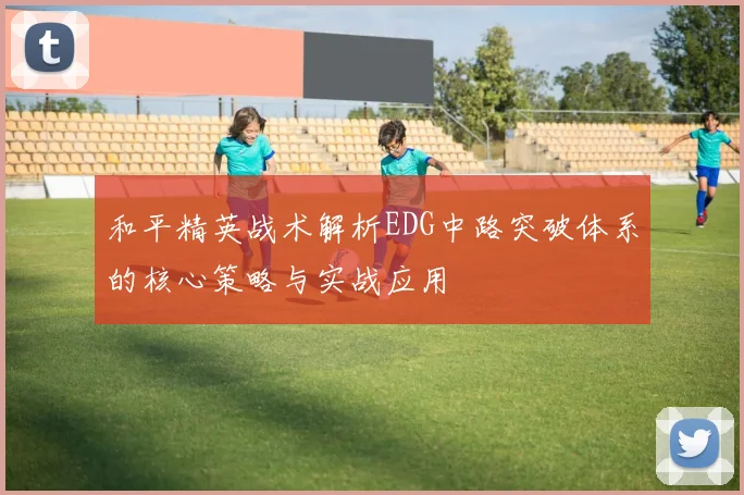 和平精英战术解析EDG中路突破体系的核心策略与实战应用