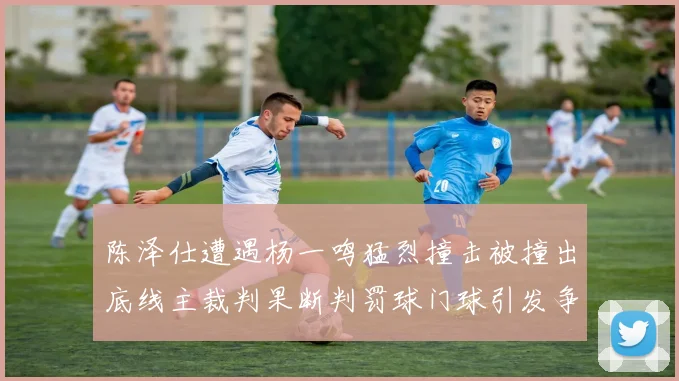 陈泽仕遭遇杨一鸣猛烈撞击被撞出底线主裁判果断判罚球门球引发争议